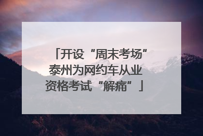 开设“周末考场” 泰州为网约车从业资格考试“解痛”