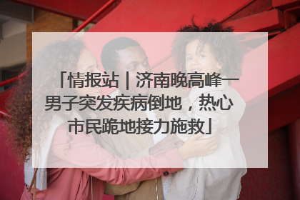 情报站｜济南晚高峰一男子突发疾病倒地，热心市民跪地接力施救