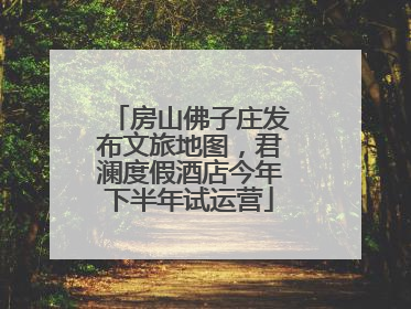 房山佛子庄发布文旅地图，君澜度假酒店今年下半年试运营