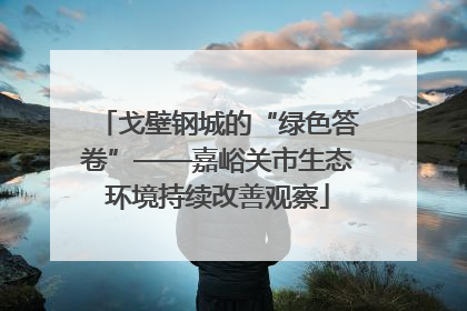 戈壁钢城的“绿色答卷”——嘉峪关市生态环境持续改善观察