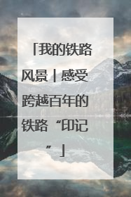 我的铁路风景︱感受跨越百年的铁路“印记”