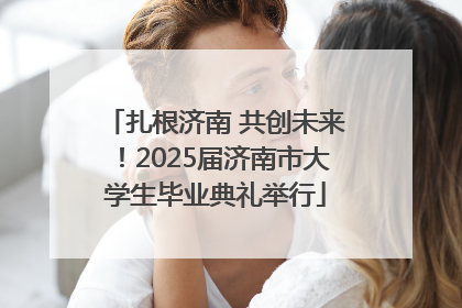 扎根济南 共创未来！2025届济南市大学生毕业典礼举行