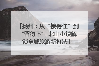 扬州：从“接得住”到“留得下” 北山小镇解锁全域旅游新打法