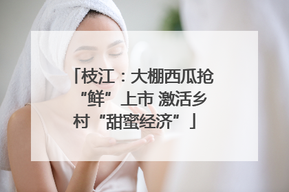 枝江：大棚西瓜抢“鲜”上市 激活乡村“甜蜜经济”