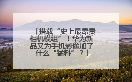 搭载“史上最昂贵相机模组”！华为新品又为手机影像加了什么“猛料”？
