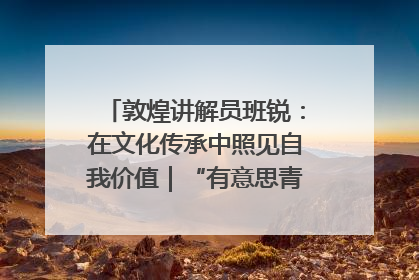 敦煌讲解员班锐：在文化传承中照见自我价值｜“有意思青年”高校公益计划