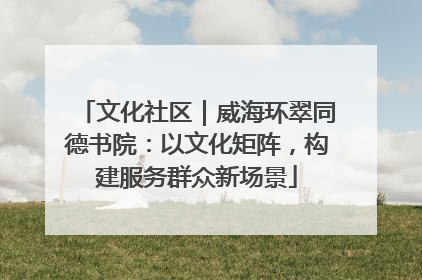 文化社区｜威海环翠同德书院：以文化矩阵，构建服务群众新场景