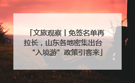 文旅观察丨免签名单再拉长，山东各地密集出台“入境游”政策引客来