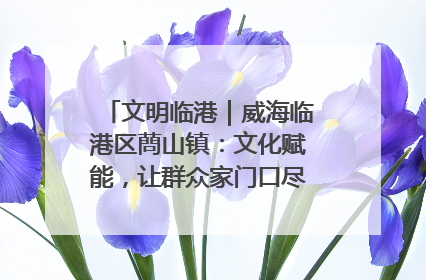 文明临港｜威海临港区蔄山镇：文化赋能，让群众家门口尽享幸福生活