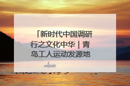 新时代中国调研行之文化中华｜青岛工人运动发源地红色文化浸人心