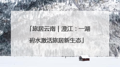 旅居云南｜澄江：一湖碧水激活旅居新生态