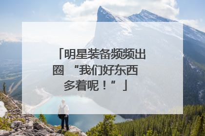 明星装备频频出圈 “我们好东西多着呢！”