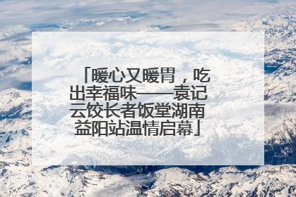 暖心又暖胃，吃出幸福味——袁记云饺长者饭堂湖南益阳站温情启幕