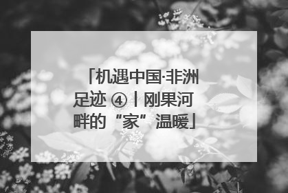 机遇中国·非洲足迹 ④丨刚果河畔的“家”温暖