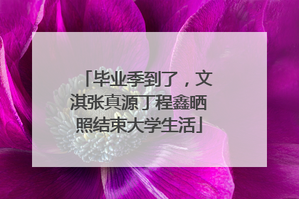 毕业季到了，文淇张真源丁程鑫晒照结束大学生活