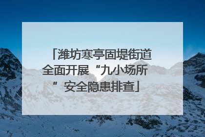 潍坊寒亭固堤街道全面开展“九小场所”安全隐患排查