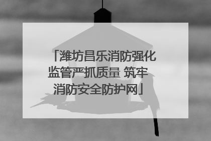 潍坊昌乐消防强化监管严抓质量 筑牢消防安全防护网