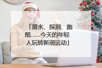 潜水、探洞、跑酷……今天的年轻人玩转新潮运动