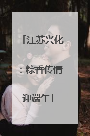 江苏兴化：粽香传情迎端午