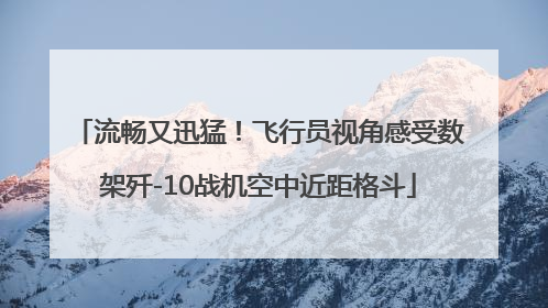流畅又迅猛！飞行员视角感受数架歼-10战机空中近距格斗