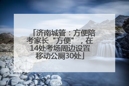 济南城管：方便陪考家长“方便”，在14处考场周边设置移动公厕30处