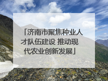 济南市聚焦种业人才队伍建设 推动现代农业创新发展