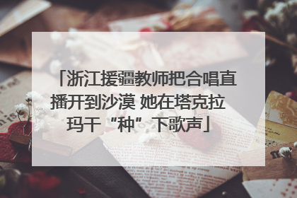 浙江援疆教师把合唱直播开到沙漠 她在塔克拉玛干“种”下歌声