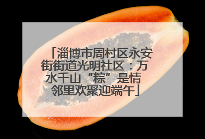 淄博市周村区永安街街道光明社区：万水千山“粽”是情 邻里欢聚迎端午