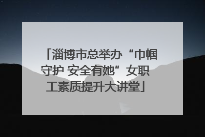 淄博市总举办“巾帼守护 安全有她”女职工素质提升大讲堂