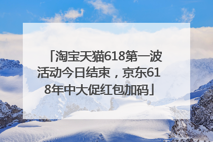淘宝天猫618第一波活动今日结束，京东618年中大促红包加码