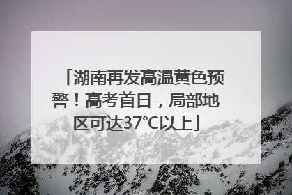 湖南再发高温黄色预警！高考首日，局部地区可达37℃以上