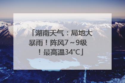 湖南天气：局地大暴雨！阵风7～9级！最高温34℃