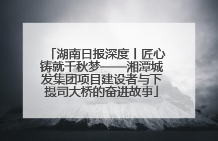 湖南日报深度丨匠心铸就千秋梦——湘潭城发集团项目建设者与下摄司大桥的奋进故事