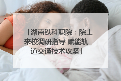湖南铁科职院：院士来校调研指导 赋能轨道交通技术攻坚