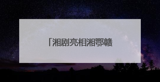 湘剧亮相湘鄂赣皖非遗联展 古韵新生 且歌且行