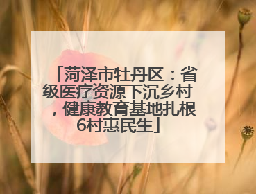 菏泽市牡丹区：省级医疗资源下沉乡村，健康教育基地扎根6村惠民生