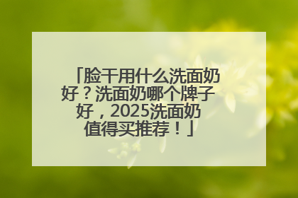 脸干用什么洗面奶好？洗面奶哪个牌子好，2025洗面奶值得买推荐！