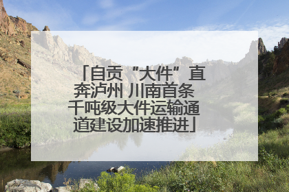 自贡“大件”直奔泸州 川南首条千吨级大件运输通道建设加速推进