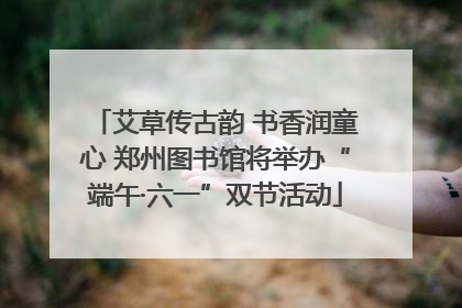 艾草传古韵 书香润童心 郑州图书馆将举办“端午·六一”双节活动