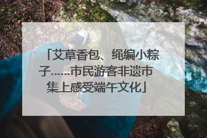 艾草香包、绳编小粽子……市民游客非遗市集上感受端午文化
