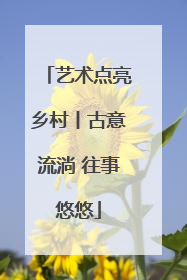 艺术点亮乡村丨古意流淌 往事悠悠