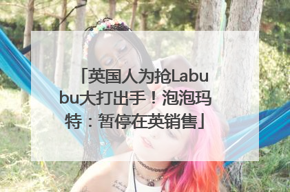 英国人为抢Labubu大打出手！泡泡玛特：暂停在英销售