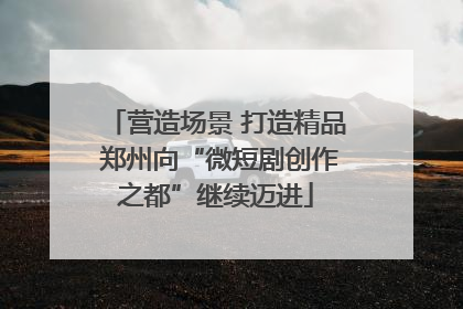 营造场景 打造精品 郑州向“微短剧创作之都”继续迈进