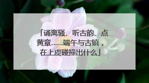诵离骚、听古韵、点黄章……端午与古镇，在上虞碰撞出什么