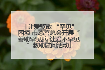 让爱驱散 “罕见” 困境 市慈善总会开展“善助罕见病 让爱不罕见”救助慰问活动