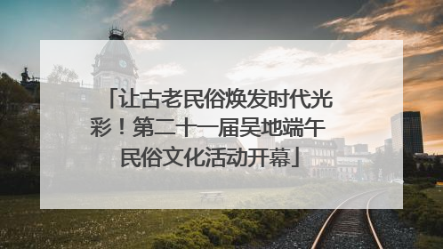 让古老民俗焕发时代光彩！第二十一届吴地端午民俗文化活动开幕