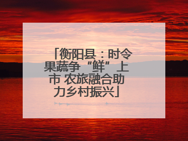 衡阳县：时令果蔬争“鲜”上市 农旅融合助力乡村振兴