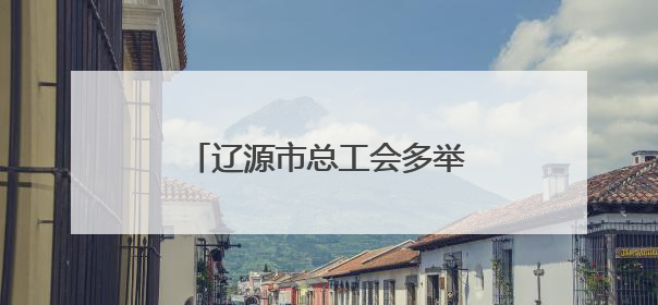 辽源市总工会多举措筑牢职工劳动保护和安全生产防线