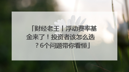 财经老王丨浮动费率基金来了！投资者该怎么选？6个问题带你看懂