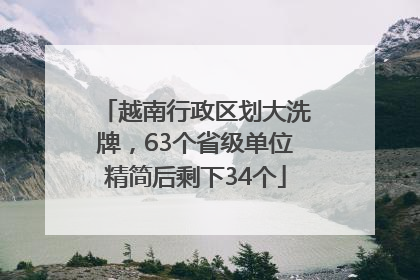越南行政区划大洗牌，63个省级单位精简后剩下34个